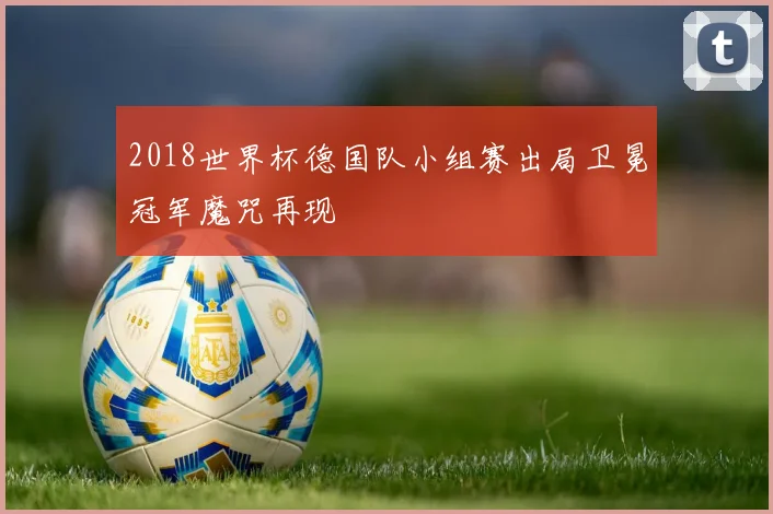 2018世界杯德国队小组赛出局卫冕冠军魔咒再现